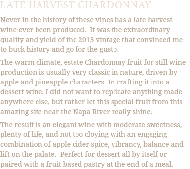 LATE HARVEST CHARDONNAY Never in the history of these vines has a late harvest wine ever been produced. It was the extraordinary quality and yield of the 2013 vintage that convinced me to buck history and go for the gusto. The warm climate, estate Chardonnay fruit for still wine production is usually very classic in nature, driven by apple and pineapple characters. In crafting it into a dessert wine, I did not want to replicate anything made anywhere else, but rather let this special fruit from this amazing site near the Napa River really shine. The result is an elegant wine with moderate sweetness, plenty of life, and not too cloying with an engaging combination of apple cider spice, vibrancy, balance and lift on the palate. Perfect for dessert all by itself or paired with a fruit based pastry at the end of a meal.